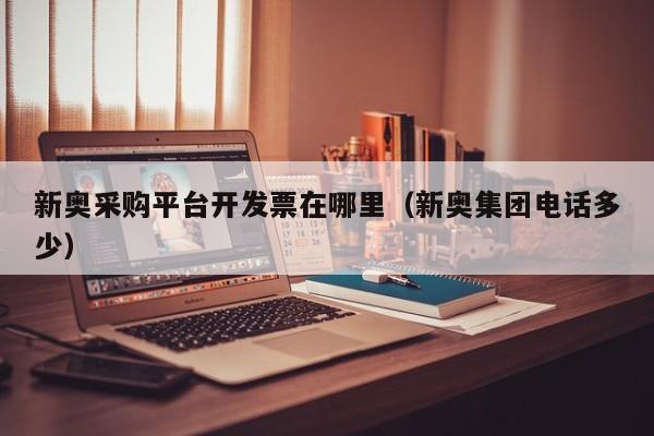 新奥采购平台开发票在哪里（新奥集团电话多少）