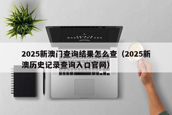 2025新澳门查询结果怎么查（2025新澳历史记录查询入口官网）