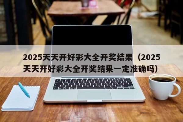 2025天天开好彩大全开奖结果（2025天天开好彩大全开奖结果一定准确吗）