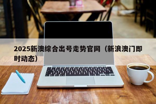 2025新澳综合出号走势官网（新浪澳门即时动态）