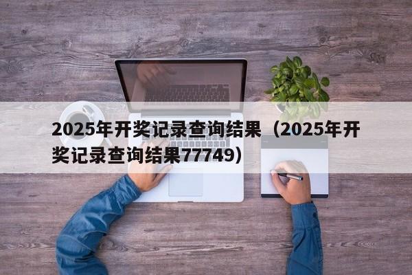2025年开奖记录查询结果（2025年开奖记录查询结果77749）