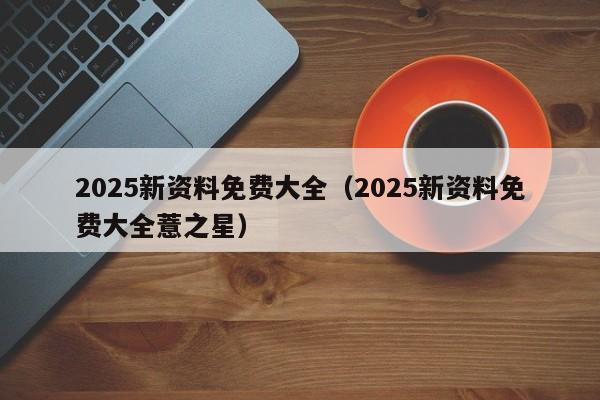 2025新资料免费大全（2025新资料免费大全薏之星）