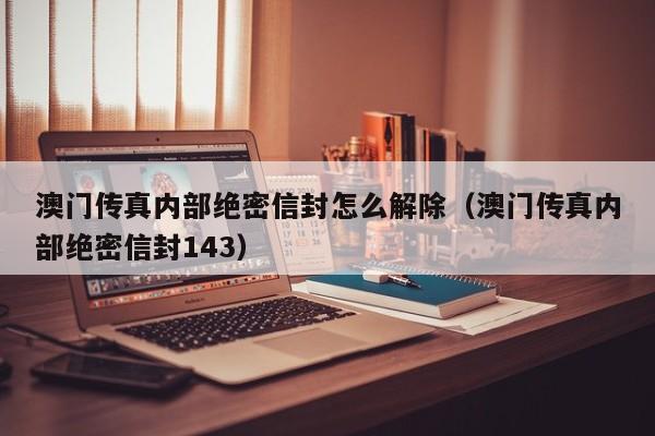 澳门传真内部绝密信封怎么解除（澳门传真内部绝密信封143）