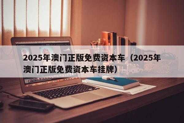 2025年澳门正版免费资本车（2025年澳门正版免费资本车挂牌）