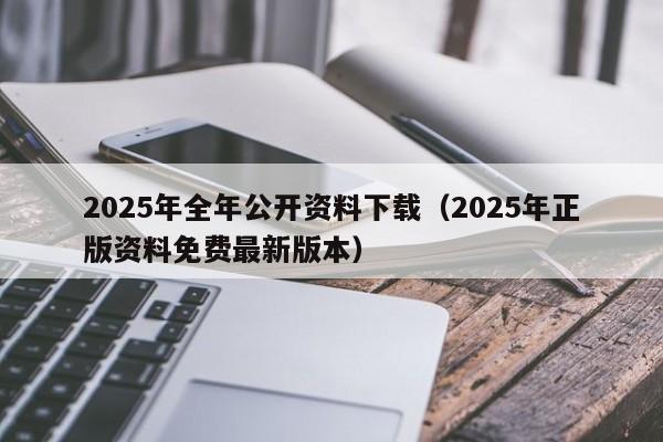 2025年全年公开资料下载（2025年正版资料免费最新版本）
