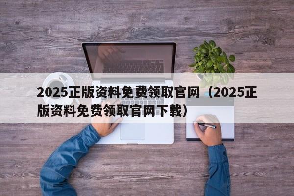 2025正版资料免费领取官网（2025正版资料免费领取官网下载）