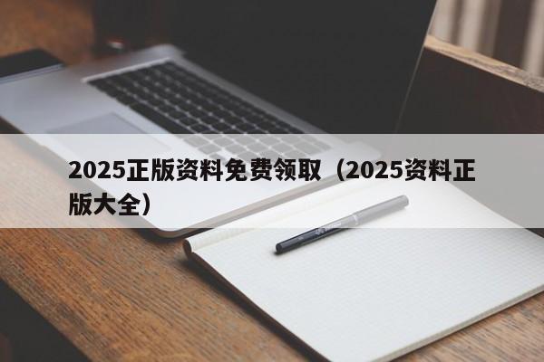 2025正版资料免费领取（2025资料正版大全）