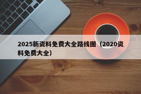 2025新资料免费大全路线图（2020资料免费大全）
