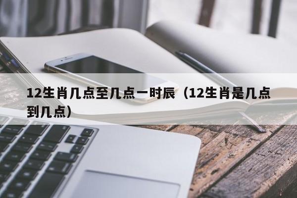 12生肖几点至几点一时辰（12生肖是几点到几点）