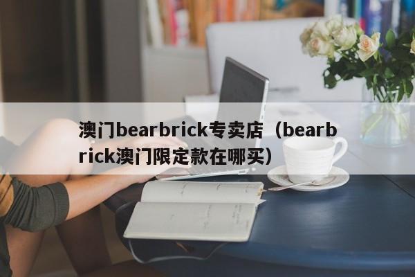 澳门bearbrick专卖店（bearbrick澳门限定款在哪买）